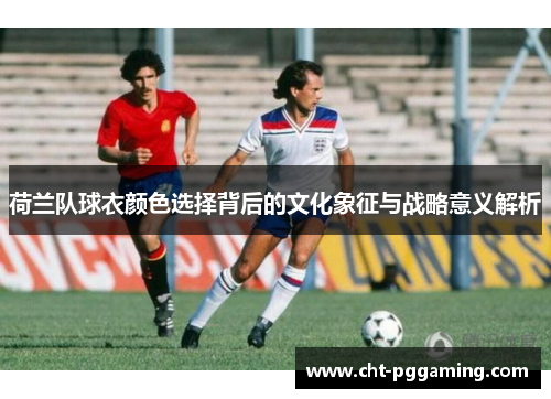 荷兰队球衣颜色选择背后的文化象征与战略意义解析