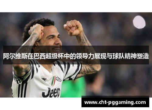 阿尔维斯在巴西超级杯中的领导力展现与球队精神塑造