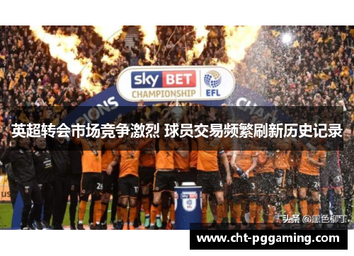 英超转会市场竞争激烈 球员交易频繁刷新历史记录 英超转会市场竞争激烈 球员交易频繁刷新历史记录