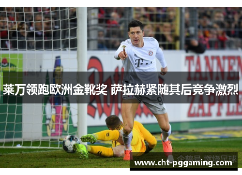 莱万领跑欧洲金靴奖 萨拉赫紧随其后竞争激烈