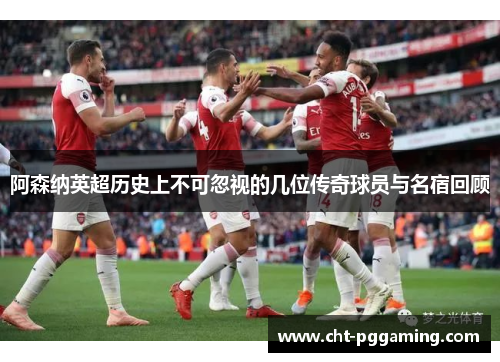 阿森纳英超历史上不可忽视的几位传奇球员与名宿回顾