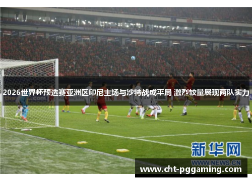 2026世界杯预选赛亚洲区印尼主场与沙特战成平局 激烈较量展现两队实力