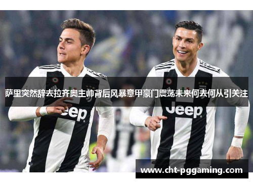 萨里突然辞去拉齐奥主帅背后风暴意甲豪门震荡未来何去何从引关注