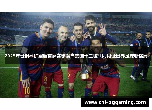 2025年世俱杯扩军后首届赛事落户美国十二城共同见证世界足球新格局