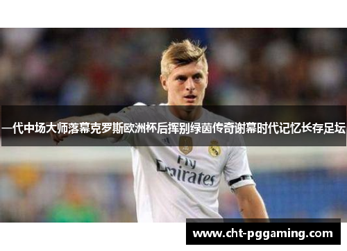 一代中场大师落幕克罗斯欧洲杯后挥别绿茵传奇谢幕时代记忆长存足坛