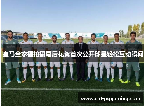 皇马全家福拍摄幕后花絮首次公开球星轻松互动瞬间