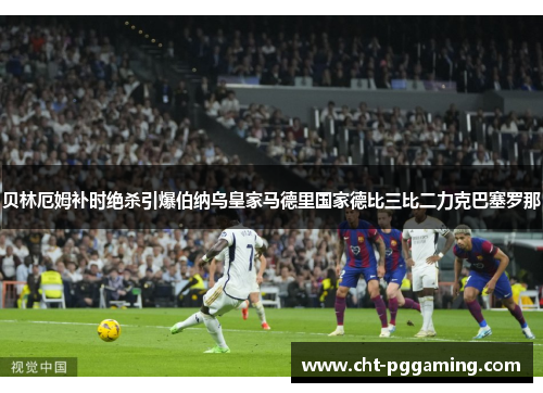 贝林厄姆补时绝杀引爆伯纳乌皇家马德里国家德比三比二力克巴塞罗那 贝林厄姆补时绝杀引爆伯纳乌皇家马德里国家德比三比二力克巴塞罗那