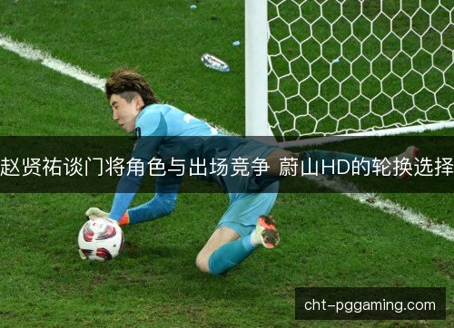 赵贤祐谈门将角色与出场竞争 蔚山HD的轮换选择